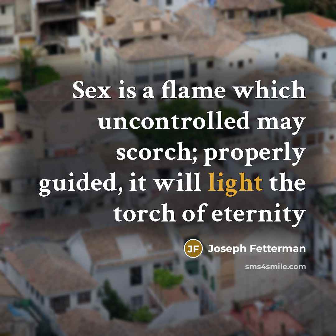 “Sex is a flame which uncontrolled may scorch; properly guided, it will light the torch of eternity” quote by Joseph Fetterman