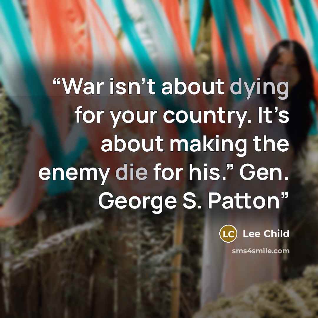 “War isn’t about dying for your country. It’s about making the enemy die for his.” Gen. George S. Patton” quote by Lee Child