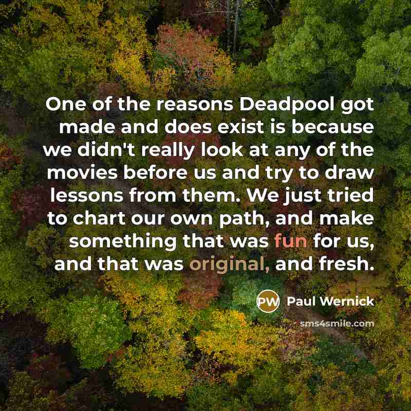 “One of the reasons Deadpool got made and does exist is because we didn't really look at any of the movies before us and try to draw lessons from them. We just tried to chart our own path, and make something that was fun for us, and that was original, and fresh.” quote by Paul Wernick