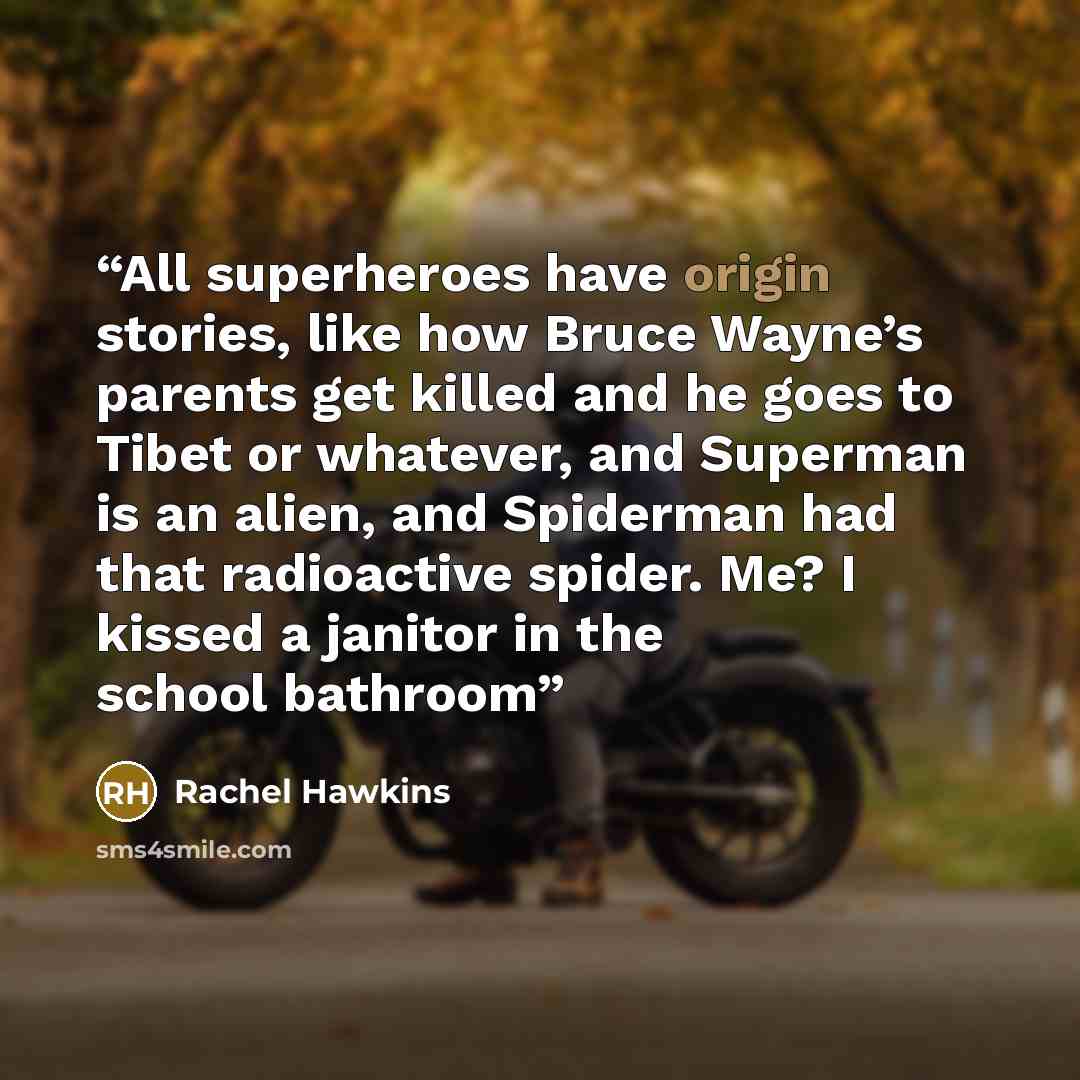 “All superheroes have origin stories, like how Bruce Wayne’s parents get killed and he goes to Tibet or whatever, and Superman is an alien, and Spiderman had that radioactive spider. Me? I kissed a janitor in the school bathroom” quote by Rachel Hawkins