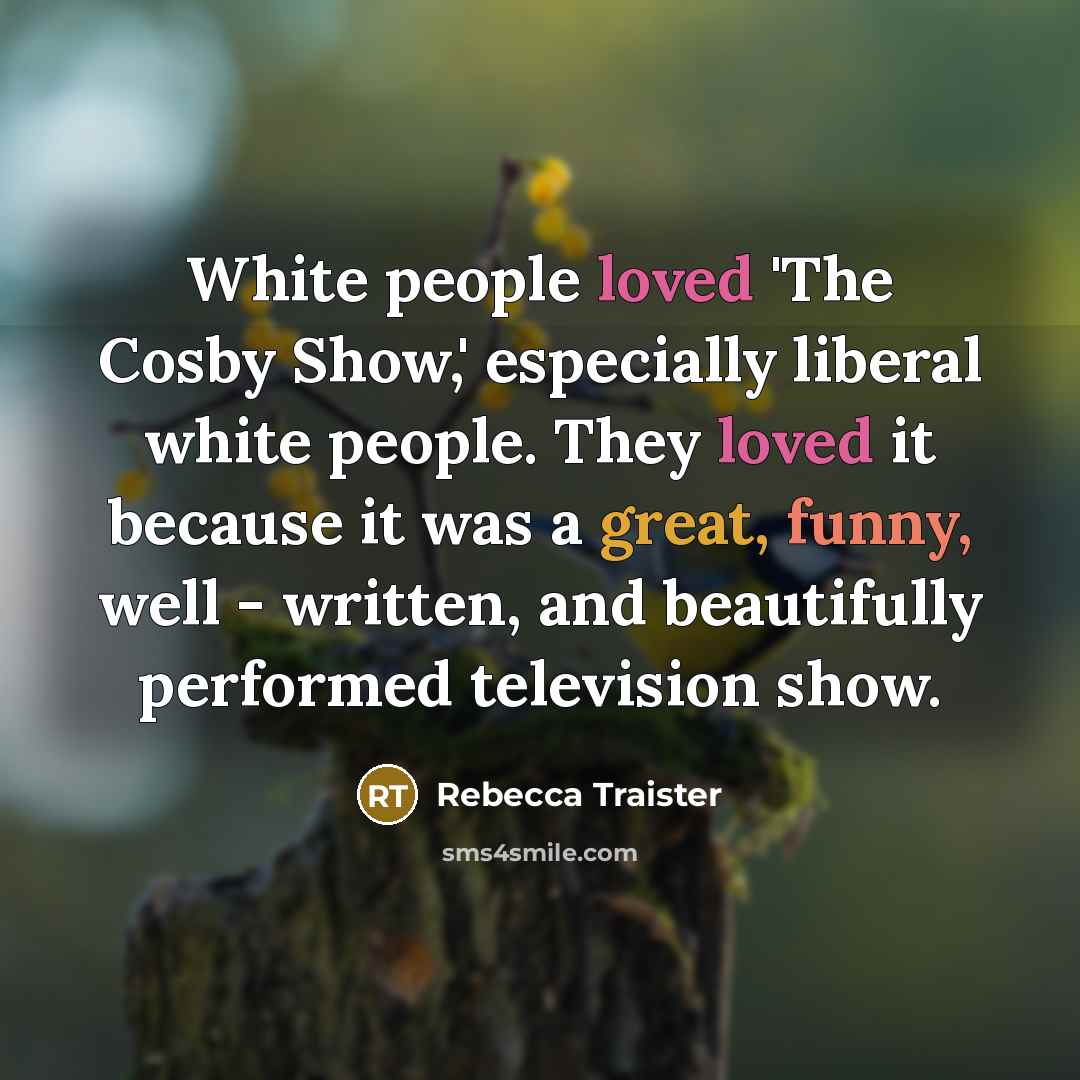 “White people loved 'The Cosby Show,' especially liberal white people. They loved it because it was a great, funny, well - written, and beautifully performed television show.” quote by Rebecca Traister