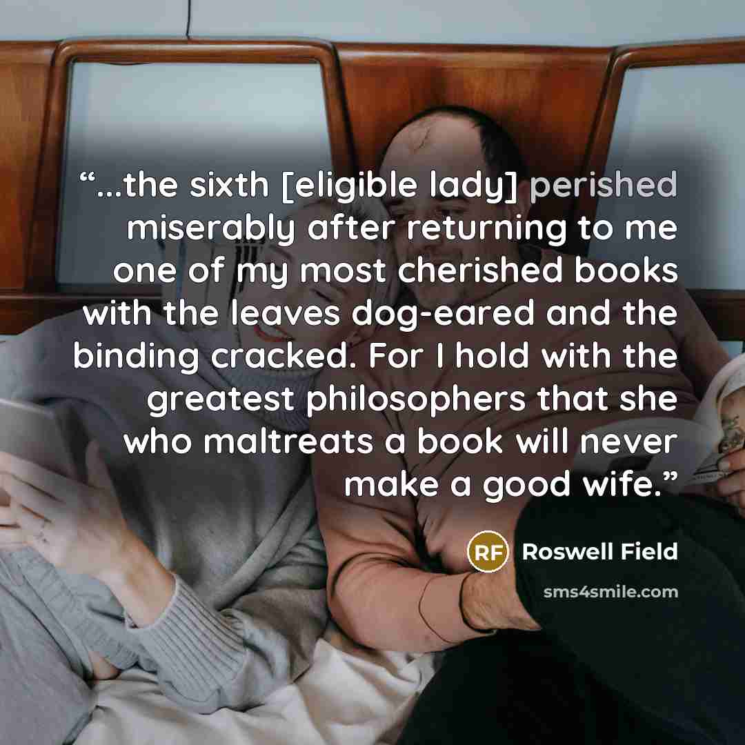 “...the sixth [eligible lady] perished miserably after returning to me one of my most cherished books with the leaves dog-eared and the binding cracked. For I hold with the greatest philosophers that she who maltreats a book will never make a good wife.” quote by Roswell Field
