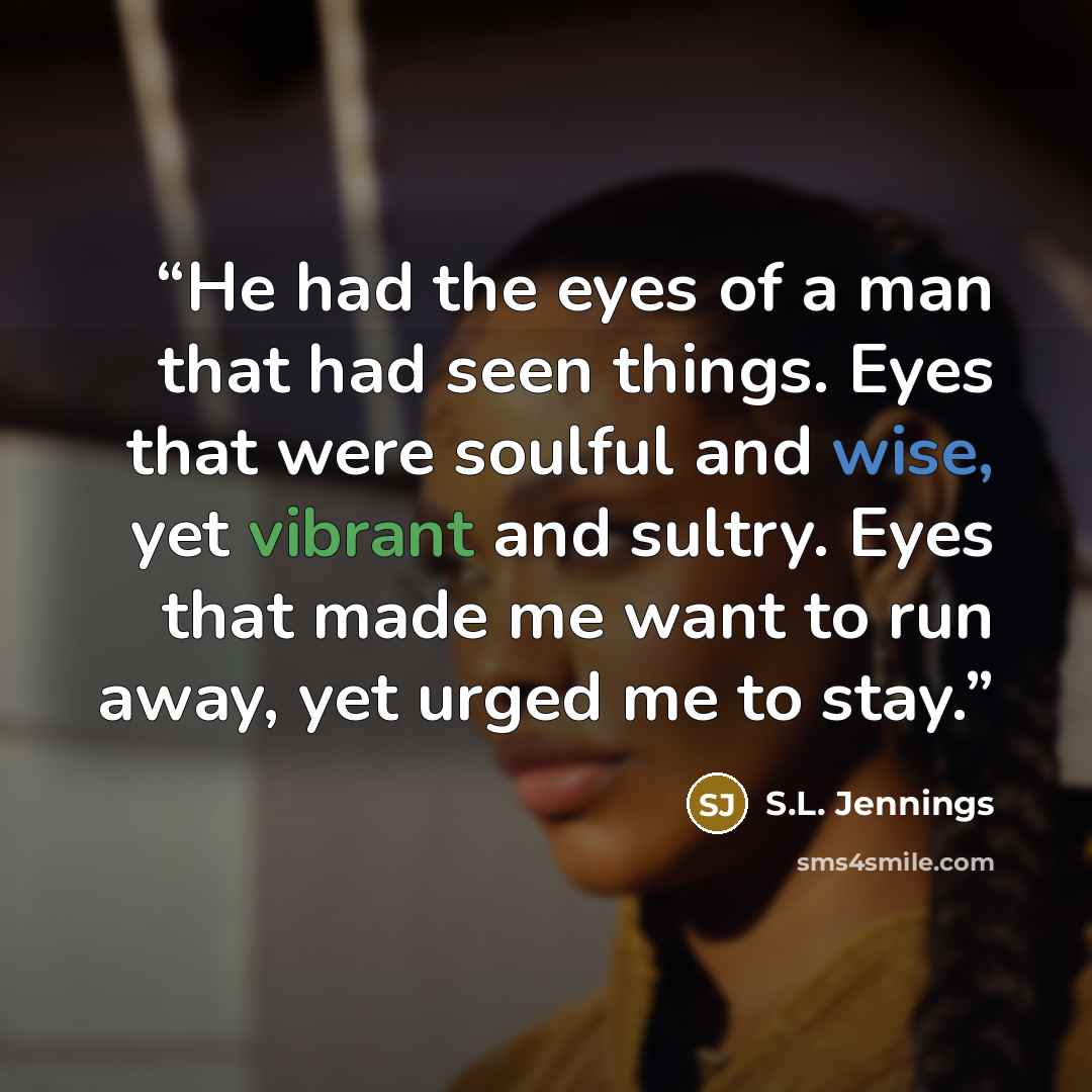 “He had the eyes of a man that had seen things. Eyes that were soulful and wise, yet vibrant and sultry. Eyes that made me want to run away, yet urged me to stay.” quote by S.L. Jennings