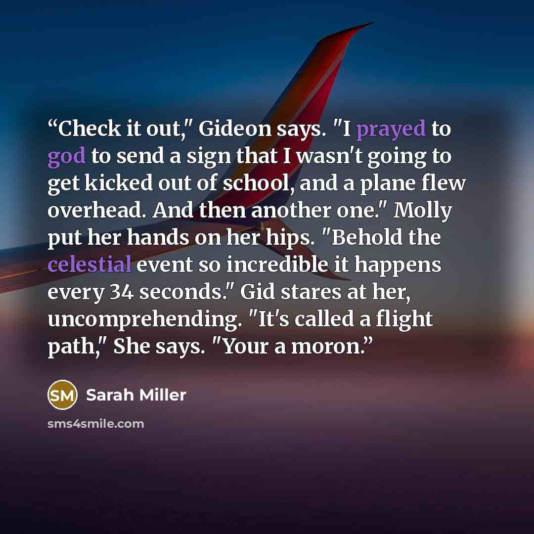 “Check it out," Gideon says. "I prayed to god to send a sign that I wasn't going to get kicked out of school, and a plane flew overhead. And then another one." Molly put her hands on her hips. "Behold the celestial event so incredible it happens every 34 seconds." Gid stares at her…” quote by Sarah Miller