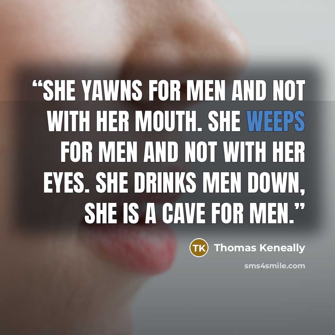 “She yawns for men and not with her mouth. She weeps for men and not with her eyes. She drinks men down, she is a cave for men.” quote by Thomas Keneally