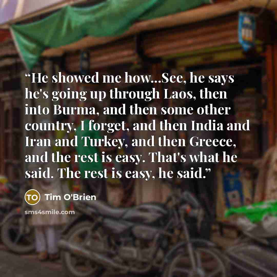 “He showed me how...See, he says he's going up through Laos, then into Burma, and then some other country, I forget, and then India and Iran and Turkey, and then Greece, and the rest is easy. That's what he said. The rest is easy, he said.” quote by Tim O'Brien