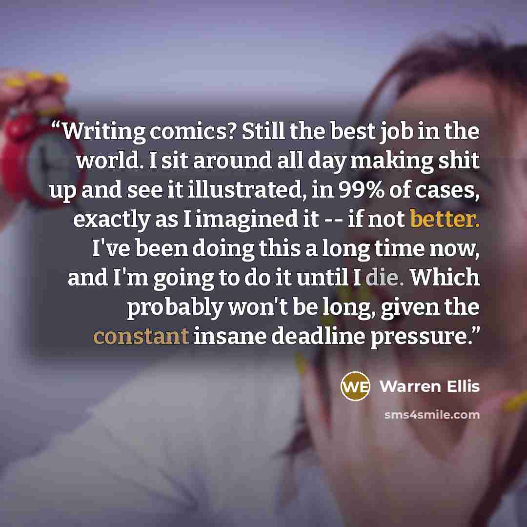 “Writing comics? Still the best job in the world. I sit around all day making shit up and see it illustrated, in 99% of cases, exactly as I imagined it -- if not better. I've been doing this a long time now, and I'm going to do it until I die. Which probably won't be long, given the constant insane…” quote by Warren Ellis