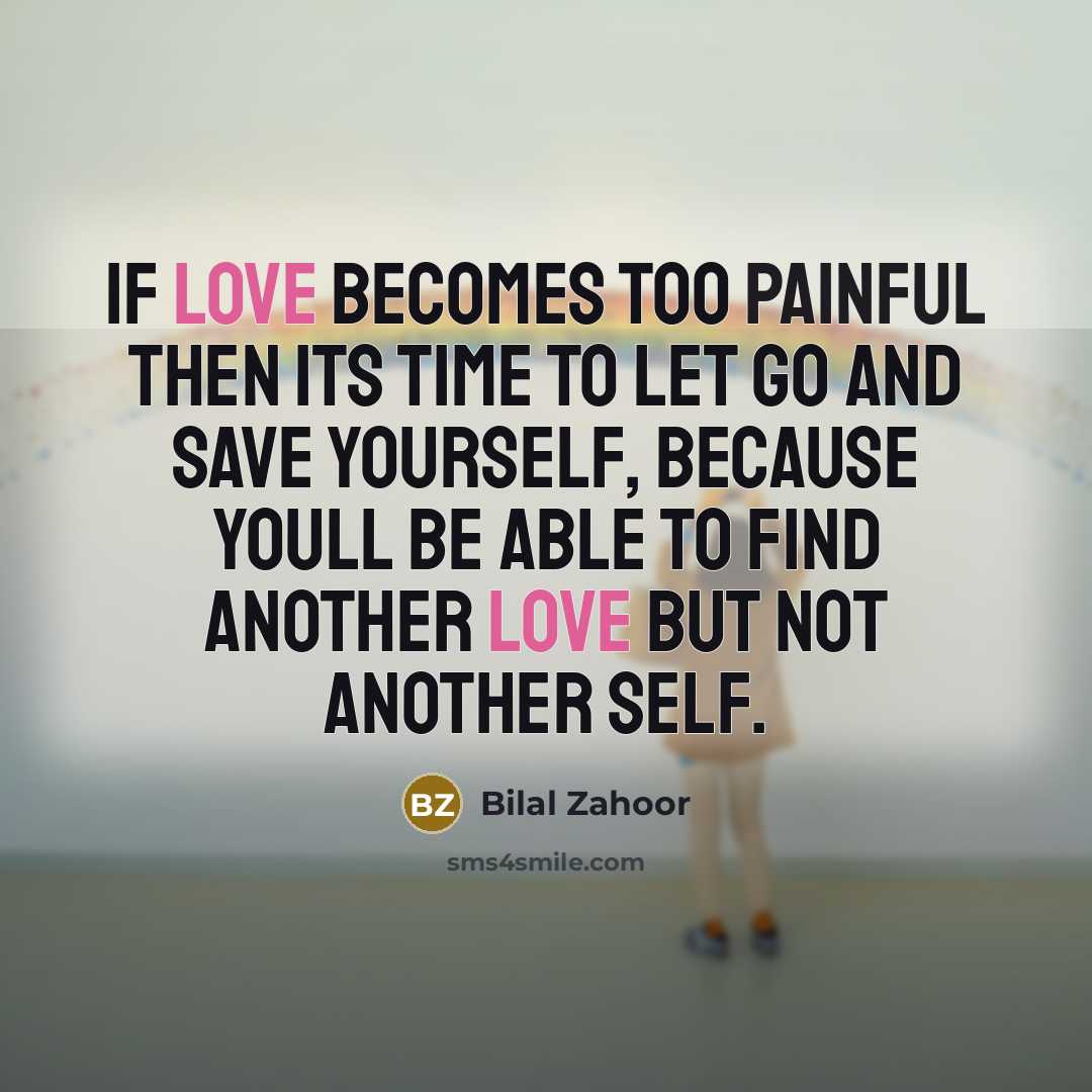 “If love becomes too painful then its time to let go and save yourself, because youll be able to find another love but not another self.” quote by Bilal Zahoor