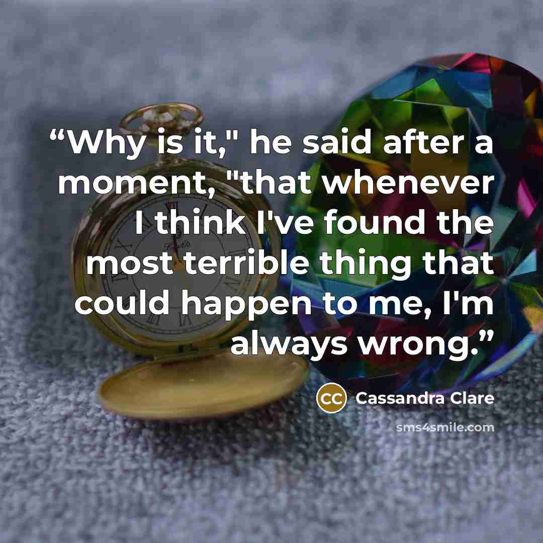 “Why is it," he said after a moment, "that whenever I think I've found the most terrible thing that could happen to me, I'm always wrong.” quote by Cassandra Clare