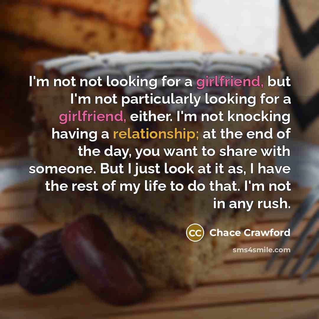 “I'm not not looking for a girlfriend, but I'm not particularly looking for a girlfriend, either. I'm not knocking having a relationship; at the end of the day, you want to share with someone. But I just look at it as, I have the rest of my life to do that. I'm not in any rush.” quote by Chace Crawford