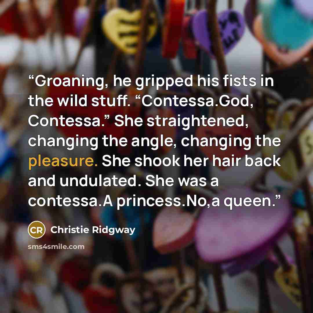“Groaning, he gripped his fists in the wild stuff. “Contessa.God, Contessa.” She straightened, changing the angle, changing the pleasure. She shook her hair back and undulated. She was a contessa.A princess.No,a queen.” quote by Christie Ridgway