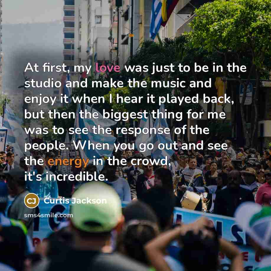“At first, my love was just to be in the studio and make the music and enjoy it when I hear it played back, but then the biggest thing for me was to see the response of the people. When you go out and see the energy in the crowd, it's incredible.” quote by Curtis Jackson