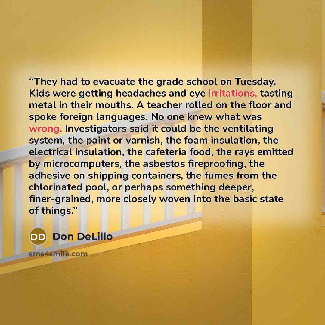 “They had to evacuate the grade school on Tuesday. Kids were getting headaches and eye irritations, tasting metal in their mouths. A teacher rolled on the floor and spoke foreign languages. No one knew what was wrong. Investigators said it could be the ventilating system, the paint or varnish, the…” quote by Don DeLillo