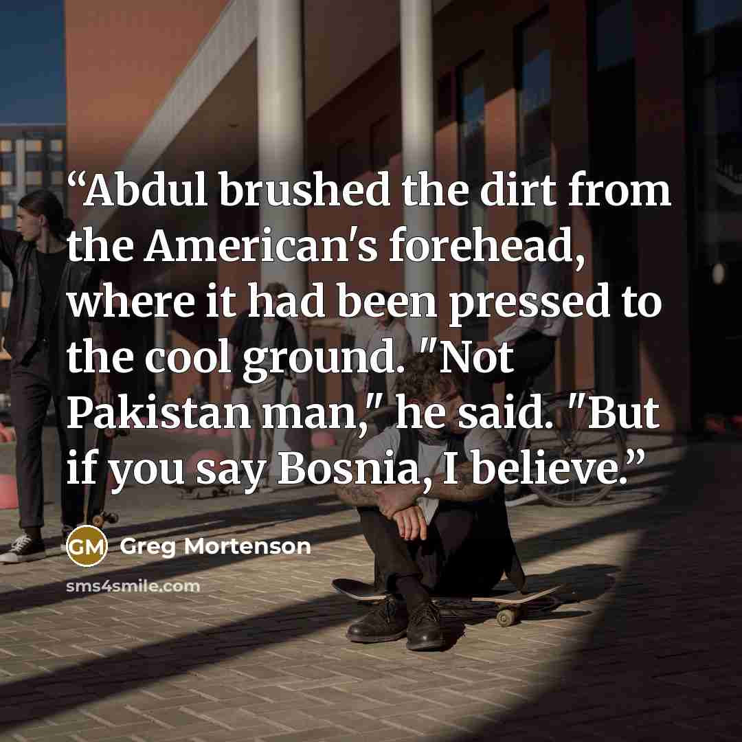 “Abdul brushed the dirt from the American's forehead, where it had been pressed to the cool ground. "Not Pakistan man," he said. "But if you say Bosnia, I believe.” quote by Greg Mortenson