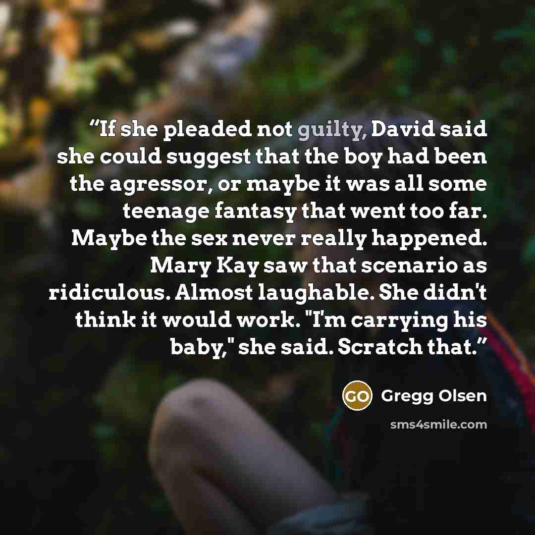 “If she pleaded not guilty, David said she could suggest that the boy had been the agressor, or maybe it was all some teenage fantasy that went too far. Maybe the sex never really happened. Mary Kay saw that scenario as ridiculous. Almost laughable. She didn't think it would work. "I'm carrying his…” quote by Gregg Olsen