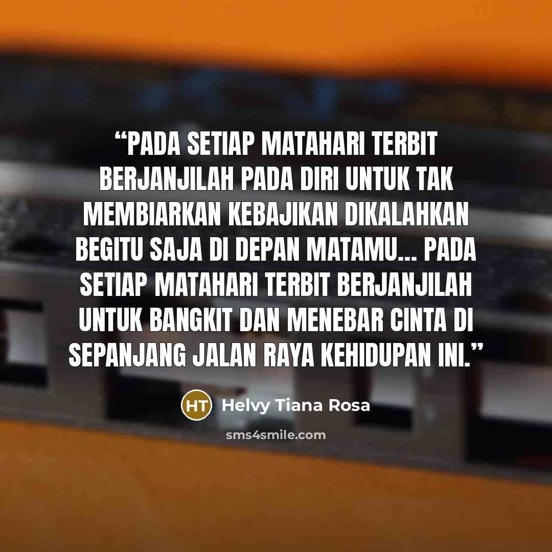 “Pada setiap matahari terbit berjanjilah pada diri untuk tak membiarkan kebajikan dikalahkan begitu saja di depan matamu… Pada setiap matahari terbit berjanjilah untuk bangkit dan menebar cinta di sepanjang jalan raya kehidupan ini.” quote by Helvy Tiana Rosa