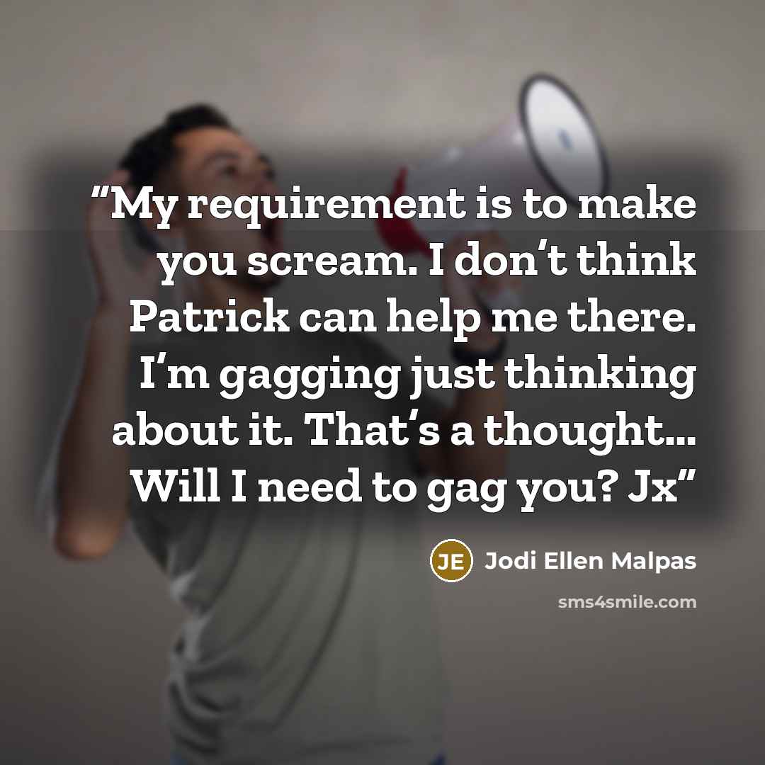 “My requirement is to make you scream. I don’t think Patrick can help me there. I’m gagging just thinking about it. That’s a thought… Will I need to gag you? Jx” quote by Jodi Ellen Malpas