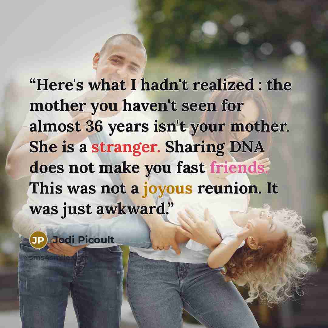 “Here's what I hadn't realized : the mother you haven't seen for almost 36 years isn't your mother. She is a stranger. Sharing DNA does not make you fast friends. This was not a joyous reunion. It was just awkward.” quote by Jodi Picoult