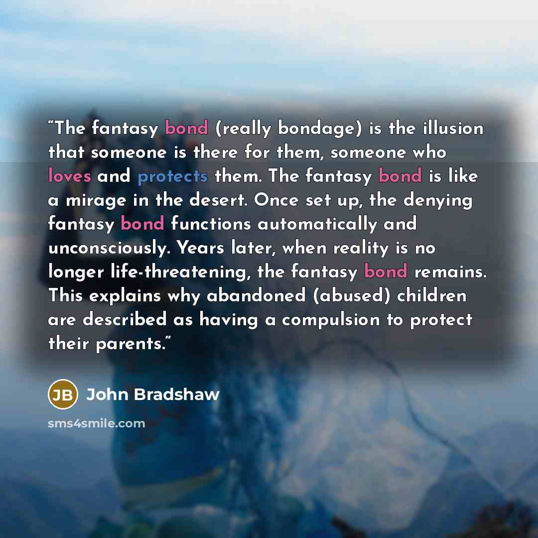 “The fantasy bond (really bondage) is the illusion that someone is there for them, someone who loves and protects them. The fantasy bond is like a mirage in the desert. Once set up, the denying fantasy bond functions automatically and unconsciously. Years later, when reality is no longer…” quote by John Bradshaw