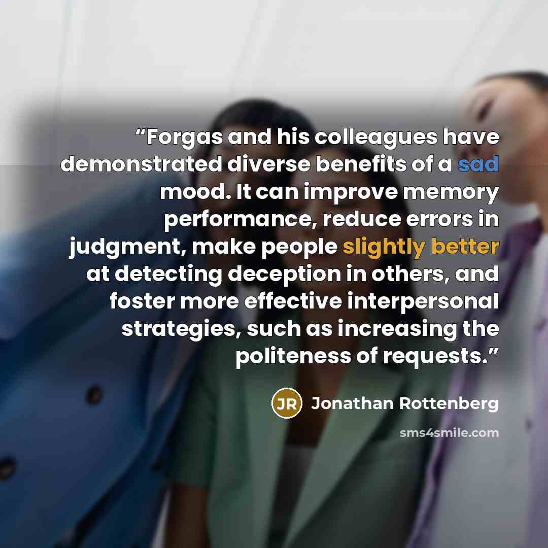 “Forgas and his colleagues have demonstrated diverse benefits of a sad mood. It can improve memory performance, reduce errors in judgment, make people slightly better at detecting deception in others, and foster more effective interpersonal strategies, such as increasing the politeness of requests.” quote by Jonathan Rottenberg