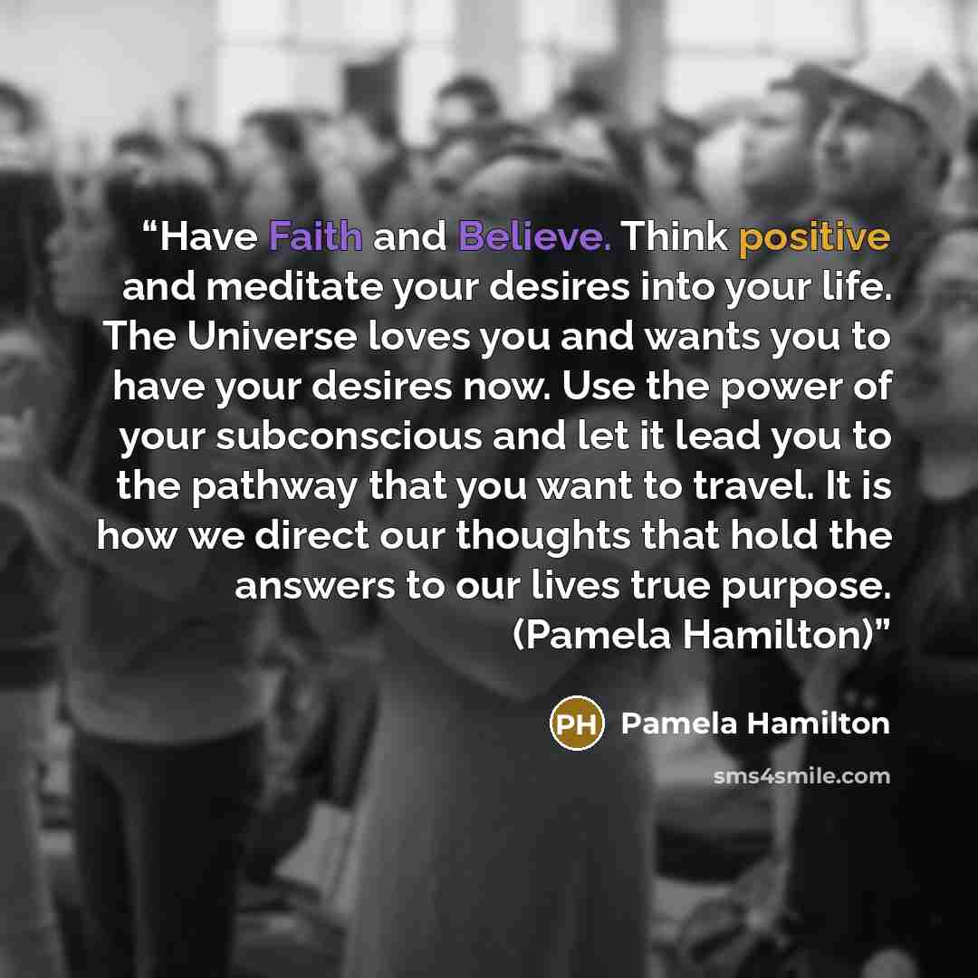 “Have Faith and Believe. Think positive and meditate your desires into your life. The Universe loves you and wants you to have your desires now. Use the power of your subconscious and let it lead you to the pathway that you want to travel. It is how we direct our thoughts that hold the answers to…” quote by Pamela Hamilton