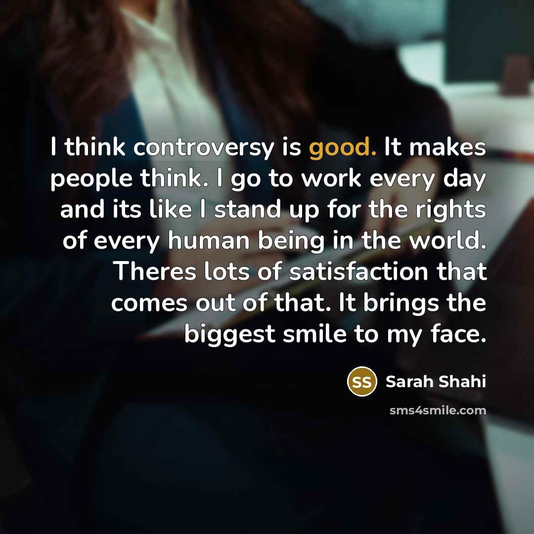 “I think controversy is good. It makes people think. I go to work every day and its like I stand up for the rights of every human being in the world. Theres lots of satisfaction that comes out of that. It brings the biggest smile to my face.” quote by Sarah Shahi
