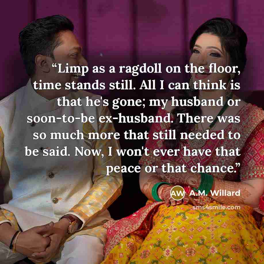 “Limp as a ragdoll on the floor, time stands still. All I can think is that he's gone; my husband or soon-to-be ex-husband. There was so much more that still needed to be said. Now, I won't ever have that peace or that chance.” quote by A.M. Willard