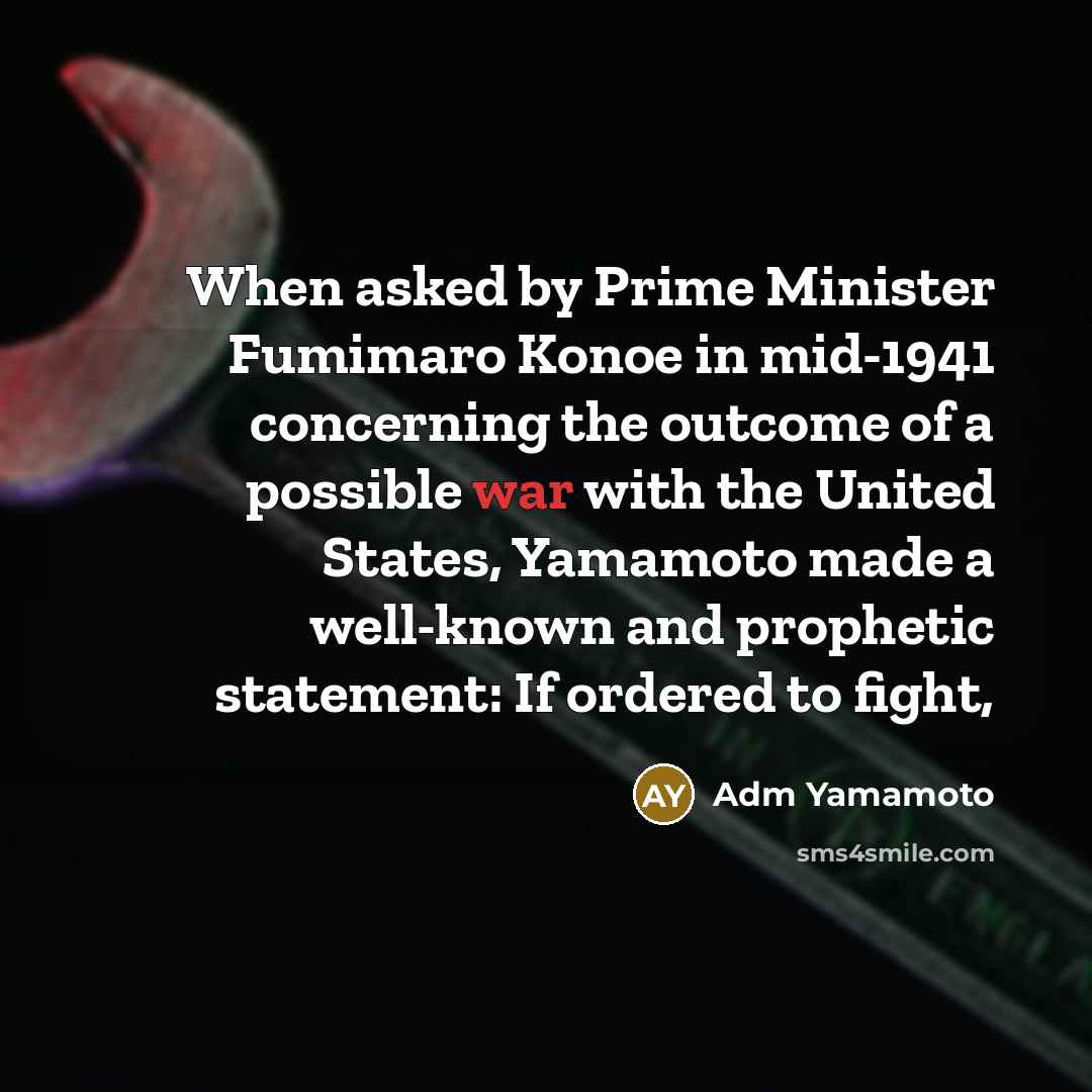 “When asked by Prime Minister Fumimaro Konoe in mid-1941 concerning the outcome of a possible war with the United States, Yamamoto made a well-known and prophetic statement: If ordered to fight,” quote by Adm Yamamoto