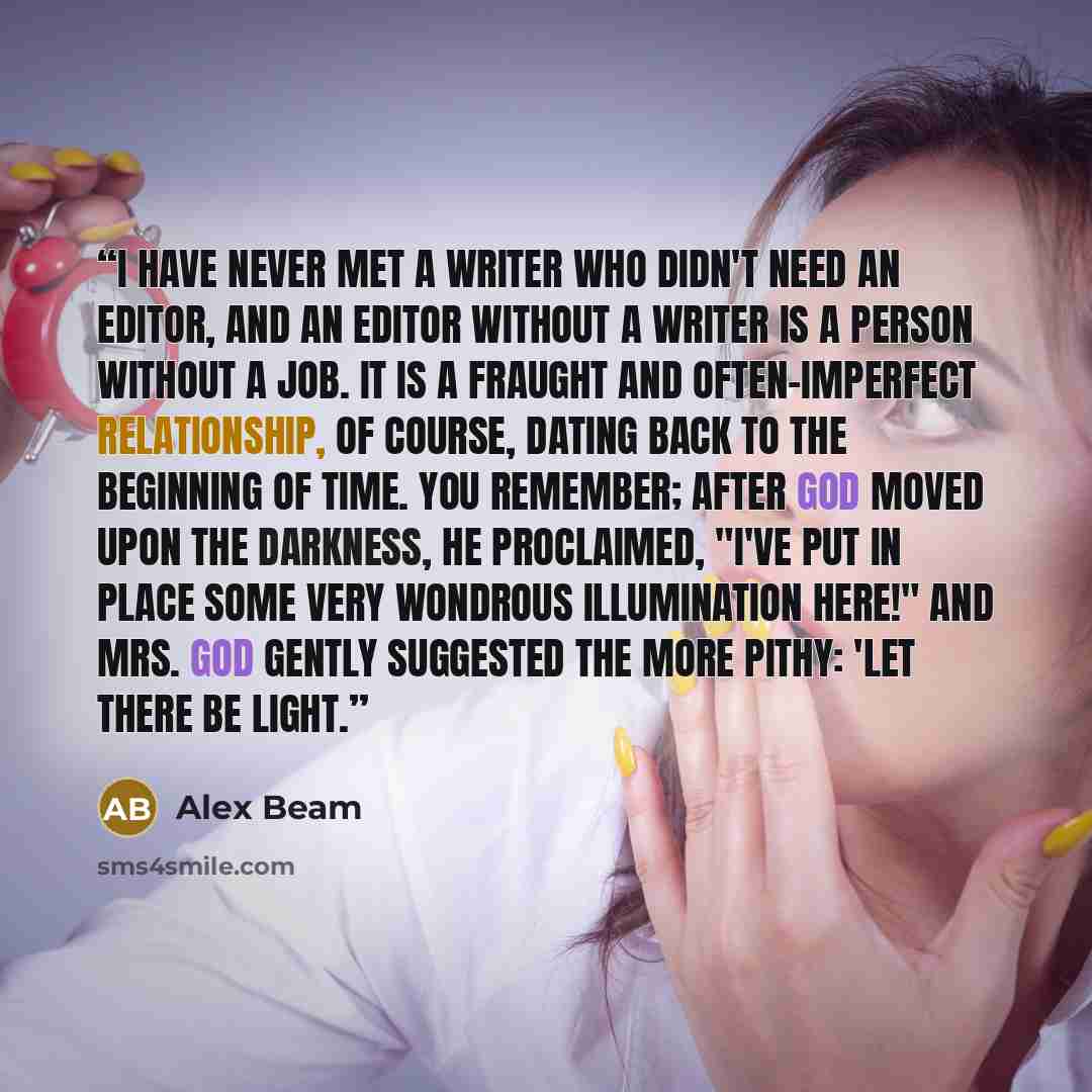 “I have never met a writer who didn't need an editor, and an editor without a writer is a person without a job. It is a fraught and often-imperfect relationship, of course, dating back to the beginning of time. You remember; after God moved upon the darkness, he proclaimed, "I've put in place some…” quote by Alex Beam