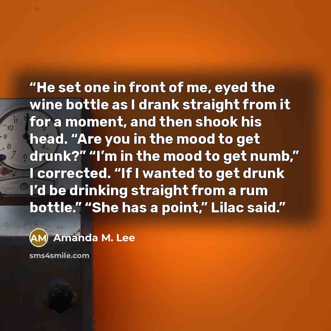“He set one in front of me, eyed the wine bottle as I drank straight from it for a moment, and then shook his head. “Are you in the mood to get drunk?” “I’m in the mood to get numb,” I corrected. “If I wanted to get drunk I’d be drinking straight from a rum bottle.” “She has a point,” Lilac said.” quote by Amanda M. Lee