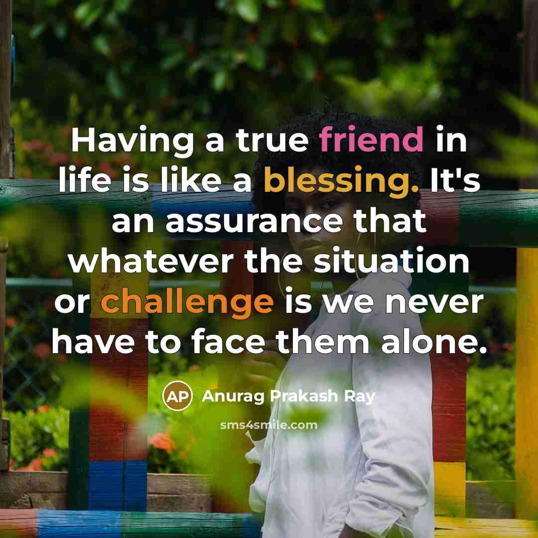 “Having a true friend in life is like a blessing. It's an assurance that whatever the situation or challenge is we never have to face them alone.” quote by Anurag Prakash Ray