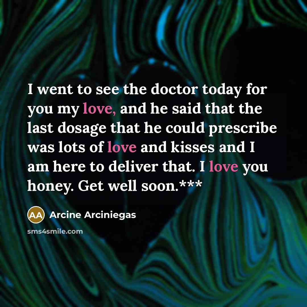 “I went to see the doctor today for you my love, and he said that the last dosage that he could prescribe was lots of love and kisses and I am here to deliver that. I love you honey. Get well soon.***” quote by Arcine Arciniegas