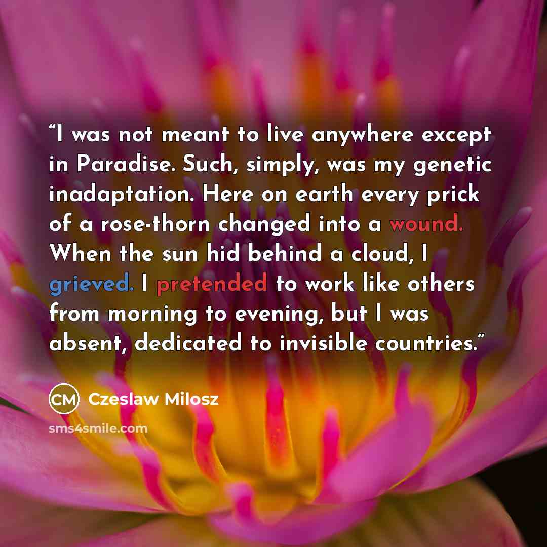 “I was not meant to live anywhere except in Paradise. Such, simply, was my genetic inadaptation. Here on earth every prick of a rose-thorn changed into a wound. When the sun hid behind a cloud, I grieved. I pretended to work like others from morning to evening, but I was absent, dedicated to…” quote by Czeslaw Milosz