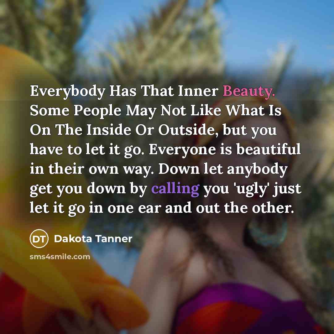 “Everybody Has That Inner Beauty. Some People May Not Like What Is On The Inside Or Outside, but you have to let it go. Everyone is beautiful in their own way. Down let anybody get you down by calling you 'ugly' just let it go in one ear and out the other.” quote by Dakota Tanner
