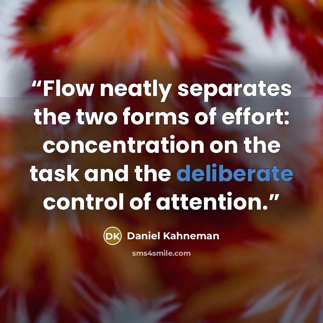 “Flow neatly separates the two forms of effort: concentration on the task and the deliberate control of attention.” quote by Daniel Kahneman