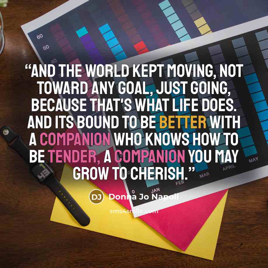 “And the world kept moving, not toward any goal, just going, because that's what life does. And its bound to be better with a companion who knows how to be tender, a companion you may grow to cherish.” quote by Donna Jo Napoli