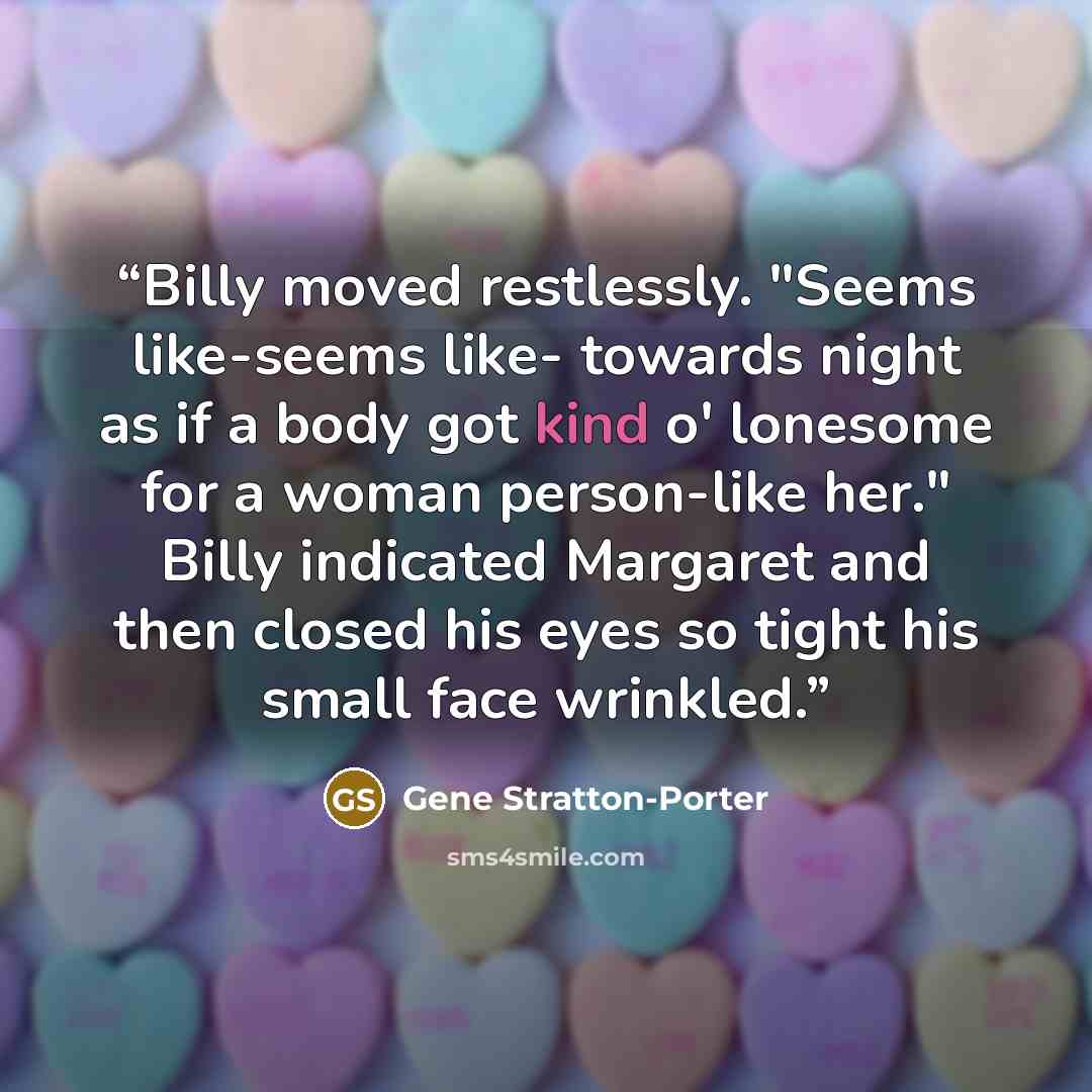 “Billy moved restlessly. "Seems like-seems like- towards night as if a body got kind o' lonesome for a woman person-like her." Billy indicated Margaret and then closed his eyes so tight his small face wrinkled.” quote by Gene Stratton-Porter