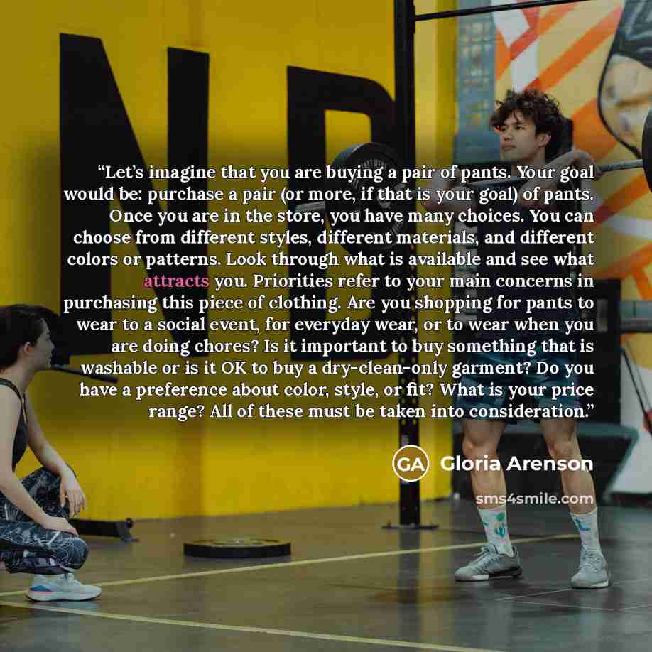 “Let’s imagine that you are buying a pair of pants. Your goal would be: purchase a pair (or more, if that is your goal) of pants. Once you are in the store, you have many choices. You can choose from different styles, different materials, and different colors or patterns. Look through what is…” quote by Gloria Arenson