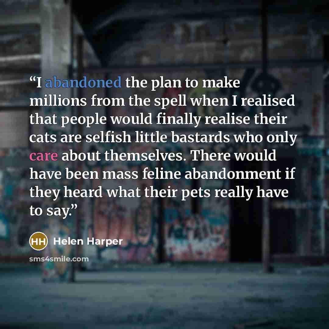 “I abandoned the plan to make millions from the spell when I realised that people would finally realise their cats are selfish little bastards who only care about themselves. There would have been mass feline abandonment if they heard what their pets really have to say.” quote by Helen Harper