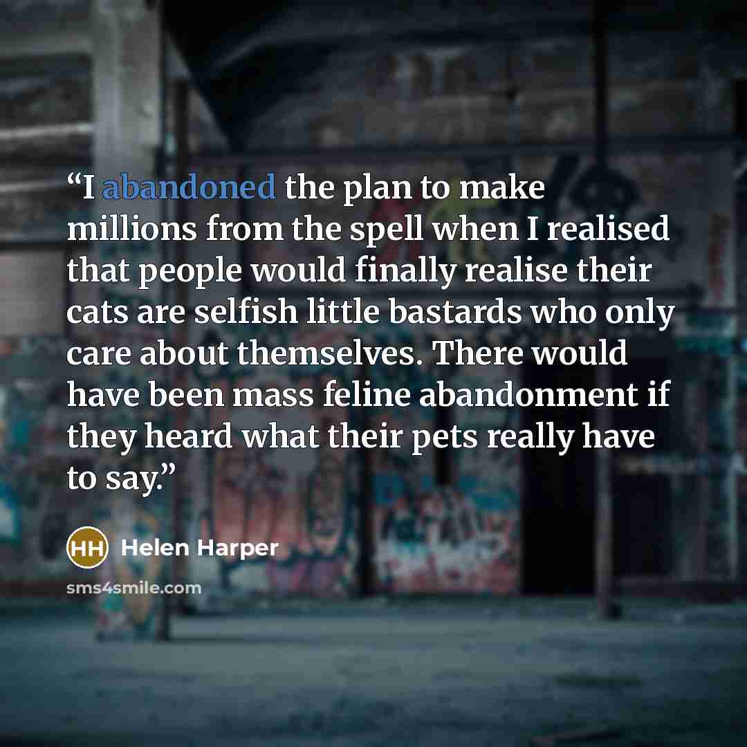 “I abandoned the plan to make millions from the spell when I realised that people would finally realise their cats are selfish little bastards who only care about themselves. There would have been mass feline abandonment if they heard what their pets really have to say.” quote by Helen Harper