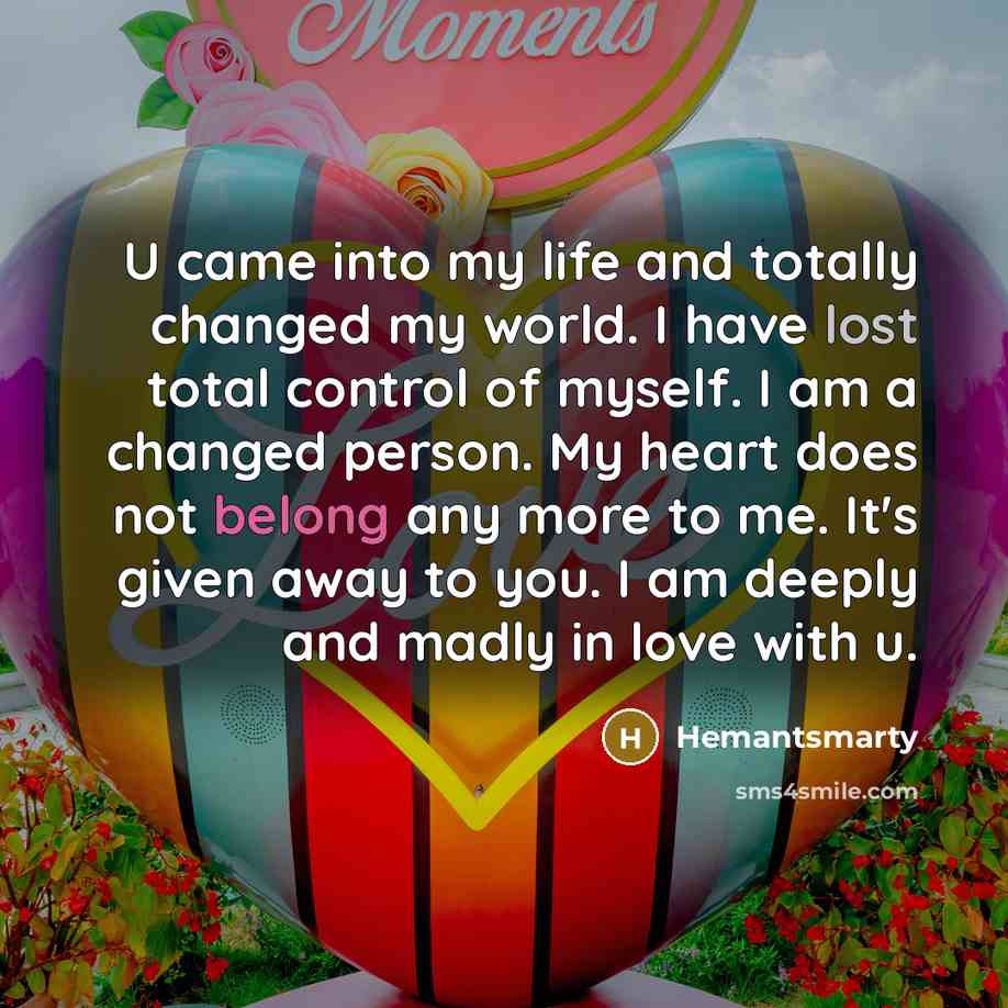 “U came into my life and totally changed my world. I have lost total control of myself. I am a changed person. My heart does not belong any more to me. It's given away to you. I am deeply and madly in love with u.” quote by Hemantsmarty