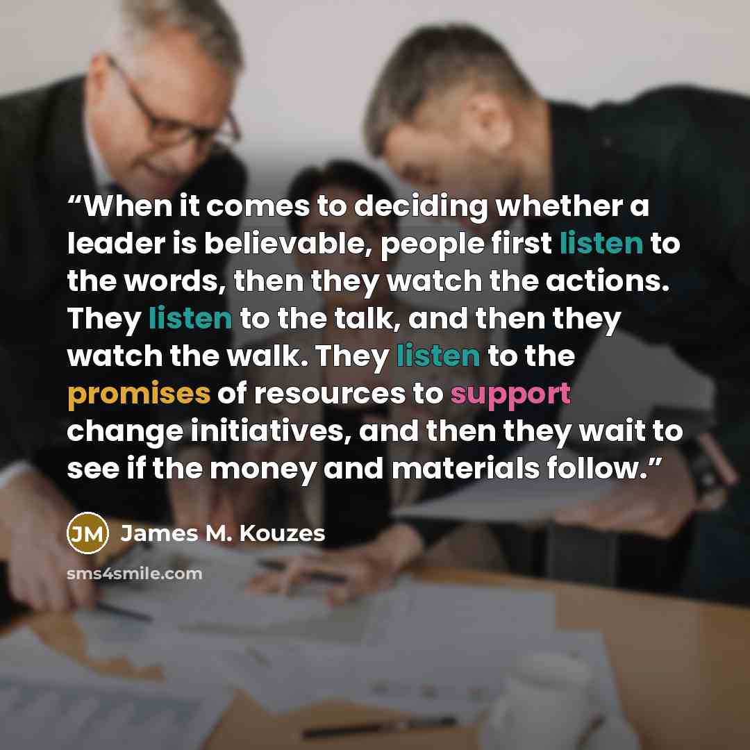 “When it comes to deciding whether a leader is believable, people first listen to the words, then they watch the actions. They listen to the talk, and then they watch the walk. They listen to the promises of resources to support change initiatives, and then they wait to see if the money and…” quote by James M. Kouzes