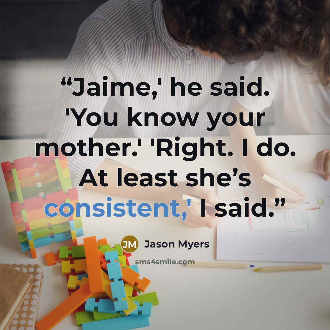 “Jaime,' he said. 'You know your mother.' 'Right. I do. At least she’s consistent,' I said.” quote by Jason Myers