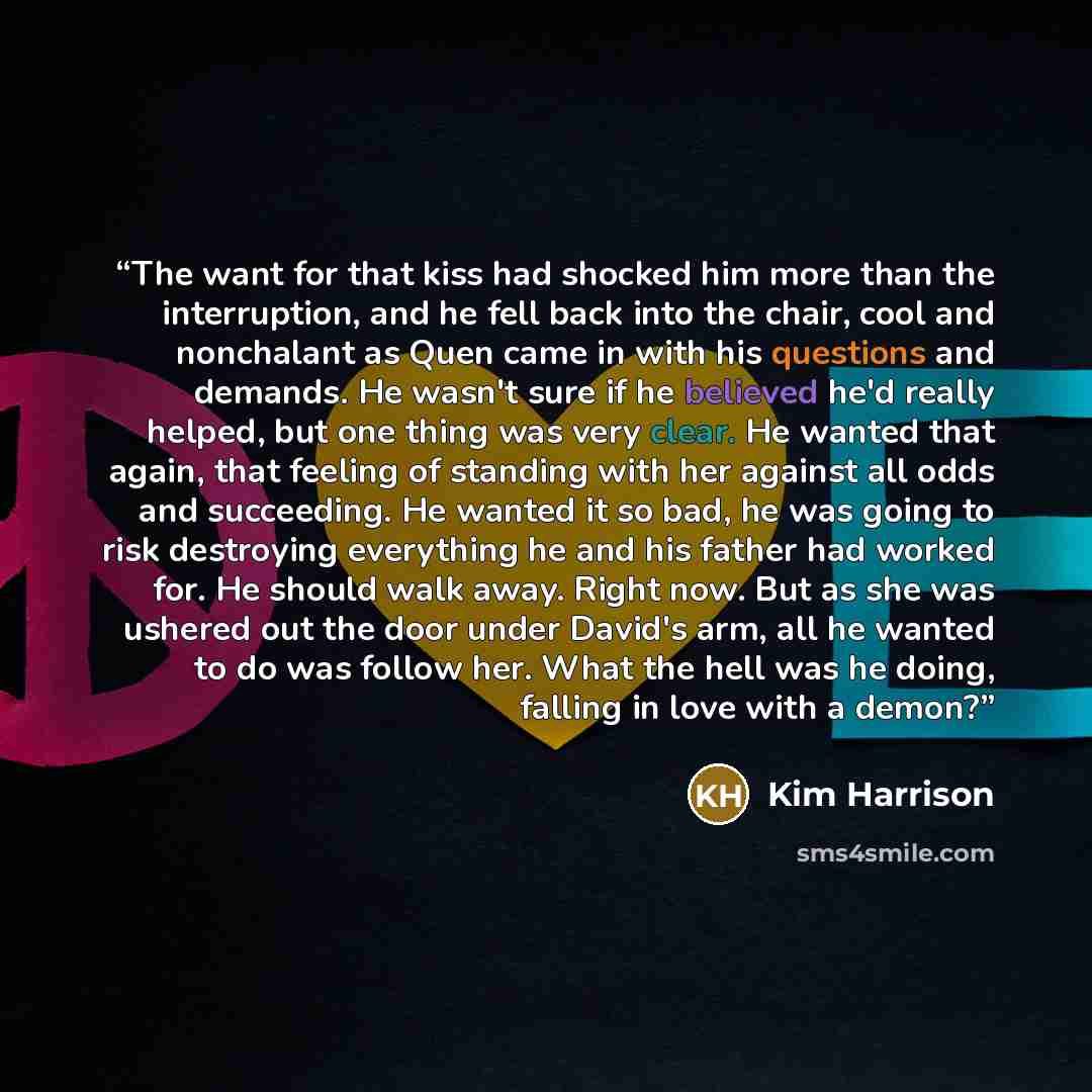 “The want for that kiss had shocked him more than the interruption, and he fell back into the chair, cool and nonchalant as Quen came in with his questions and demands. He wasn't sure if he believed he'd really helped, but one thing was very clear. He wanted that again, that feeling of standing…” quote by Kim Harrison