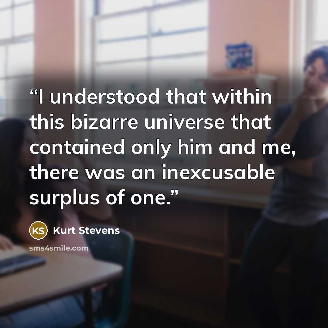 “I understood that within this bizarre universe that contained only him and me, there was an inexcusable surplus of one.” quote by Kurt Stevens