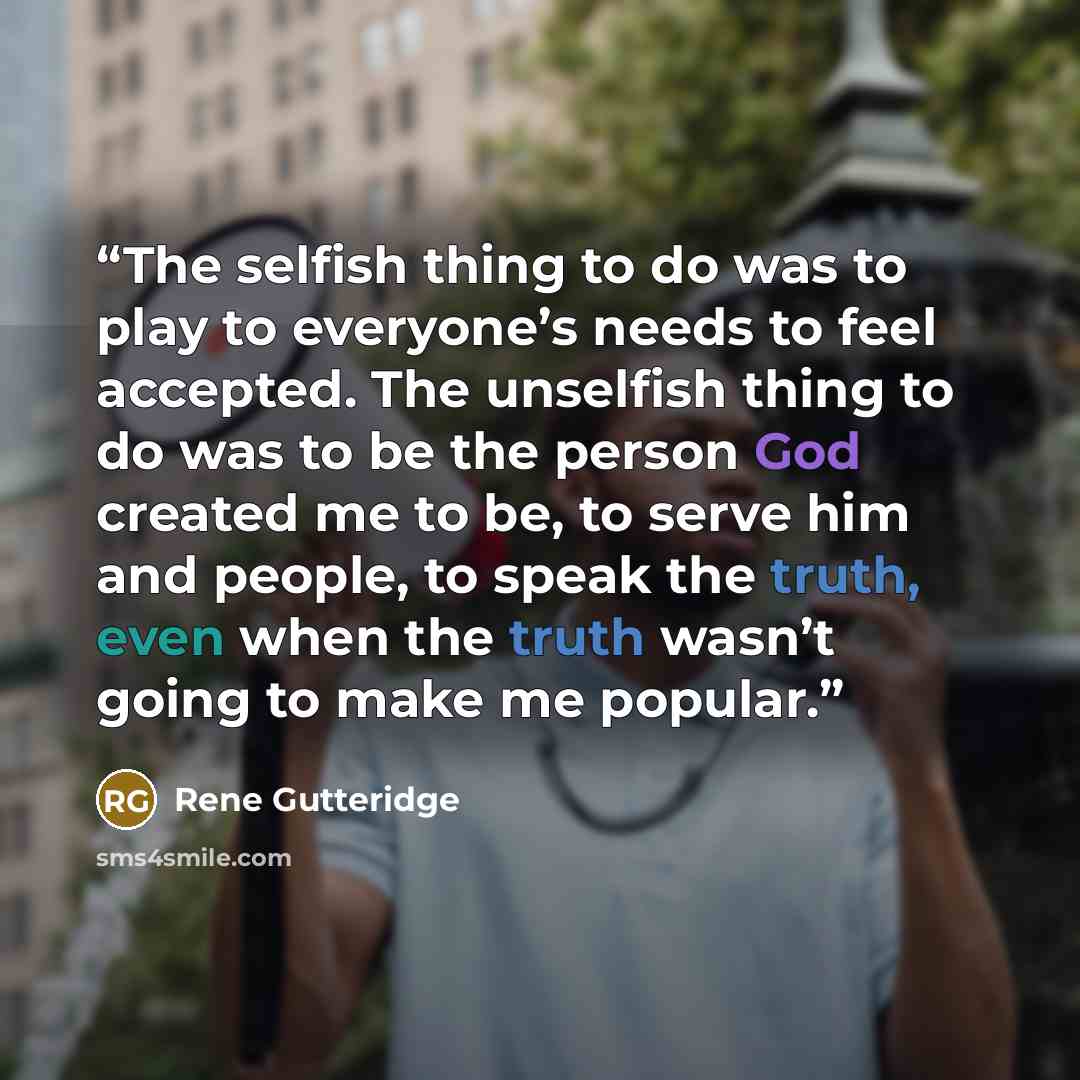 “The selfish thing to do was to play to everyone’s needs to feel accepted. The unselfish thing to do was to be the person God created me to be, to serve him and people, to speak the truth, even when the truth wasn’t going to make me popular.” quote by Rene Gutteridge