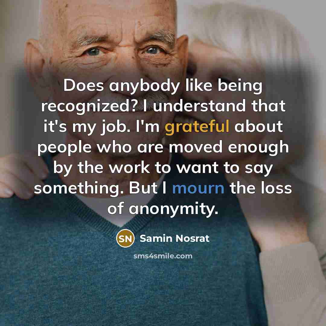 “Does anybody like being recognized? I understand that it's my job. I'm grateful about people who are moved enough by the work to want to say something. But I mourn the loss of anonymity.” quote by Samin Nosrat