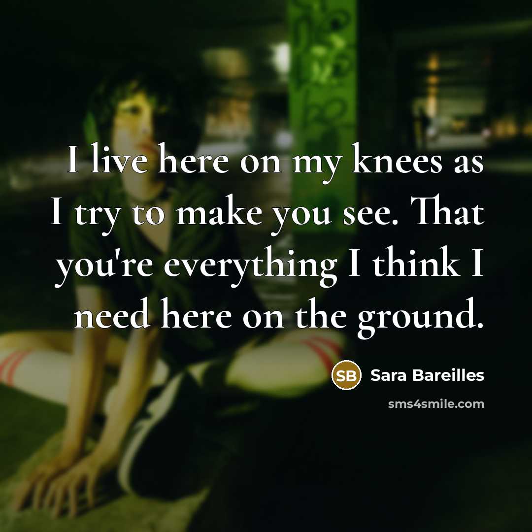 “I live here on my knees as I try to make you see. That you're everything I think I need here on the ground.” quote by Sara Bareilles