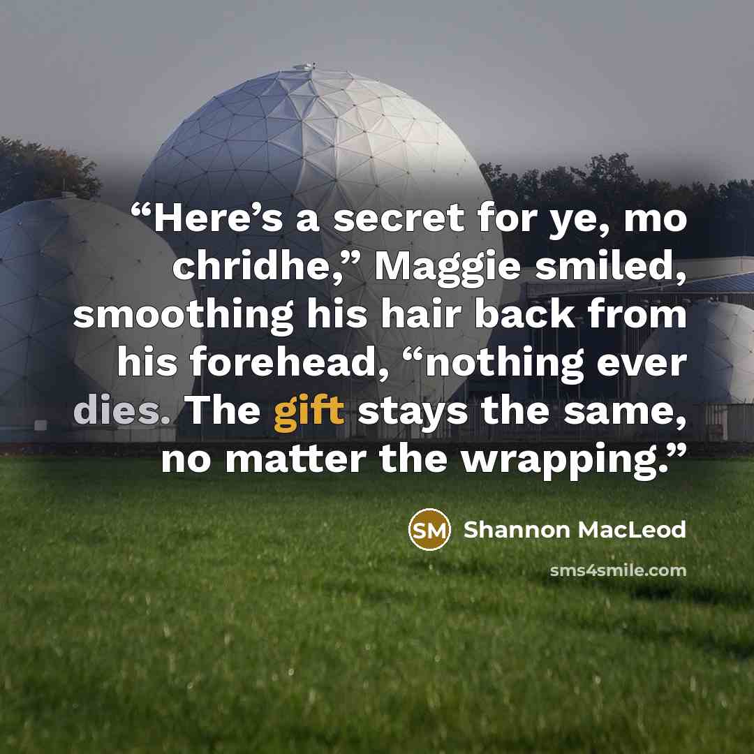 “Here’s a secret for ye, mo chridhe,” Maggie smiled, smoothing his hair back from his forehead, “nothing ever dies. The gift stays the same, no matter the wrapping.” quote by Shannon MacLeod