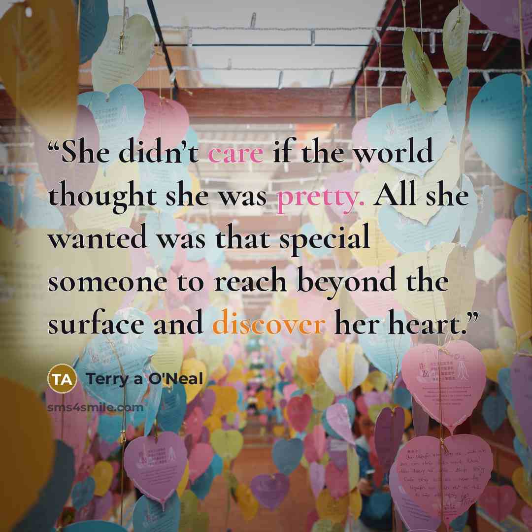 “She didn’t care if the world thought she was pretty. All she wanted was that special someone to reach beyond the surface and discover her heart.” quote by Terry a O'Neal